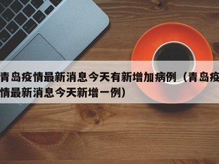 青岛疫情最新消息今天有新增加病例（青岛疫情最新消息今天新增一例）